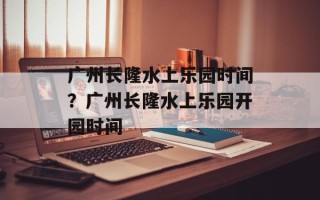 广州长隆水上乐园时间？广州长隆水上乐园开园时间
