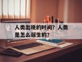 人类出现的时间？人类是怎么诞生的？