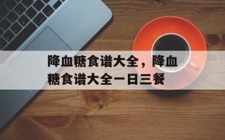 降血糖食谱大全，降血糖食谱大全一日三餐