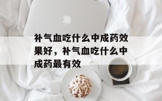 补气血吃什么中成药效果好，补气血吃什么中成药最有效
