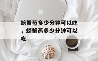 螃蟹蒸多少分钟可以吃，螃蟹蒸多少分钟可以吃
