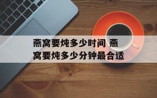 燕窝要炖多少时间 燕窝要炖多少分钟最合适
