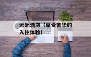远洲酒店（享受奢华的入住体验）