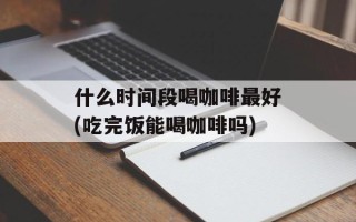 什么时间段喝咖啡最好(吃完饭能喝咖啡吗)