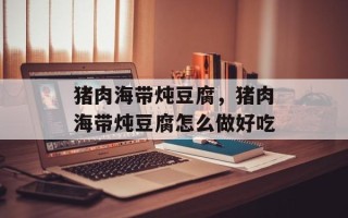 猪肉海带炖豆腐，猪肉海带炖豆腐怎么做好吃