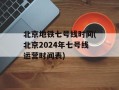 北京地铁七号线时间(北京2024年七号线运营时间表)
