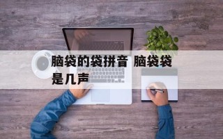 脑袋的袋拼音 脑袋袋是几声