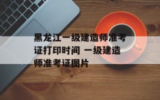 黑龙江一级建造师准考证打印时间 一级建造师准考证图片