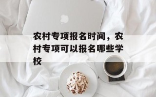 农村专项报名时间，农村专项可以报名哪些学校