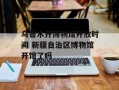 乌鲁木齐博物馆开放时间 新疆自治区博物馆开馆了吗