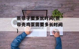 蒸带子要多长时间(蒸带壳鸡蛋需要多长时间)