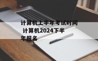 计算机上半年考试时间 计算机2024下半年报名