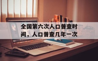 全国第六次人口普查时间，人口普查几年一次