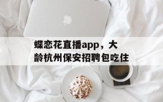 蝶恋花直播app，大龄杭州保安招聘包吃住