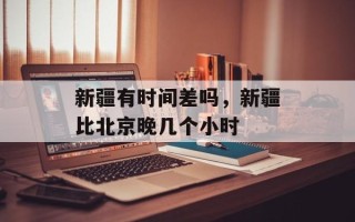 新疆有时间差吗，新疆比北京晚几个小时