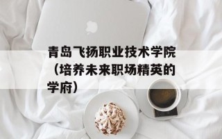 青岛飞扬职业技术学院（培养未来职场精英的学府）