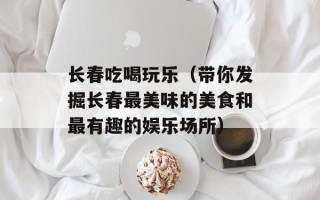 长春吃喝玩乐（带你发掘长春最美味的美食和最有趣的娱乐场所）