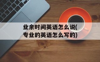 业余时间英语怎么说(专业的英语怎么写的)