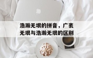浩瀚无垠的拼音，广袤无垠与浩瀚无垠的区别