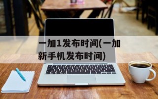 一加1发布时间(一加新手机发布时间)