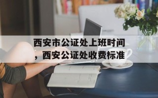 西安市公证处上班时间，西安公证处收费标准