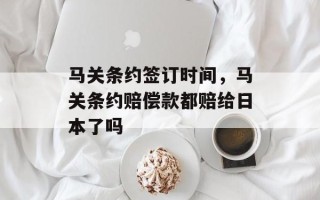 马关条约签订时间，马关条约赔偿款都赔给日本了吗
