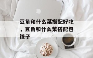 豆角和什么菜搭配好吃，豆角和什么菜搭配包饺子