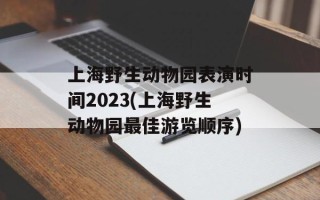 上海野生动物园表演时间2023(上海野生动物园最佳游览顺序)