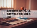 上海地铁运营时间，上海地铁几点开始到几点结束