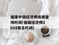 福建中级经济师成绩查询时间(福建经济师2024报名时间)