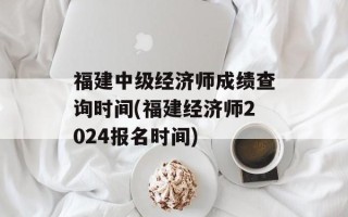 福建中级经济师成绩查询时间(福建经济师2024报名时间)