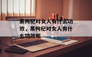 黑枸杞对女人有什么功效，黑枸杞对女人有什么功效呢