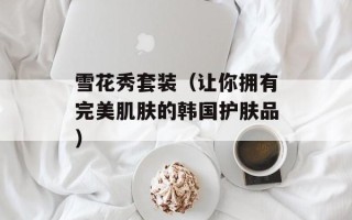 雪花秀套装（让你拥有完美肌肤的韩国护肤品）