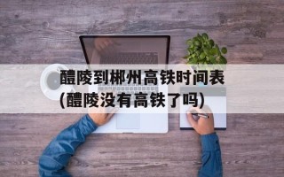醴陵到郴州高铁时间表(醴陵没有高铁了吗)