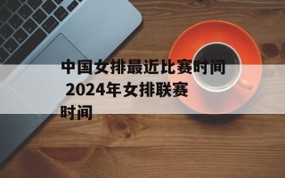 中国女排最近比赛时间 2024年女排联赛时间