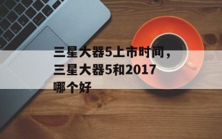 三星大器5上市时间，三星大器5和2017哪个好