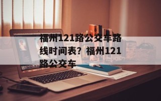 福州121路公交车路线时间表？福州121路公交车
