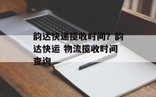 韵达快递揽收时间？韵达快运 物流揽收时间查询
