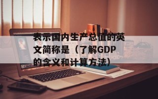 表示国内生产总值的英文简称是（了解GDP的含义和计算方法）
