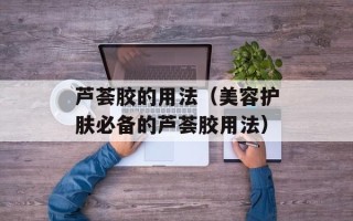 芦荟胶的用法（美容护肤必备的芦荟胶用法）
