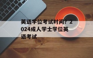 英语学位考试时间？2024成人学士学位英语考试