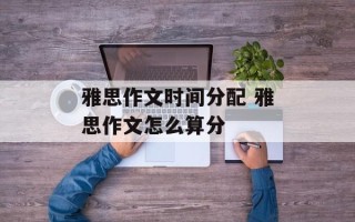 雅思作文时间分配 雅思作文怎么算分