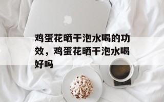 鸡蛋花晒干泡水喝的功效，鸡蛋花晒干泡水喝好吗
