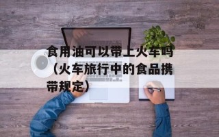 食用油可以带上火车吗（火车旅行中的食品携带规定）