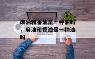 麻油和香油是一种油吗，麻油和香油是一种油吗