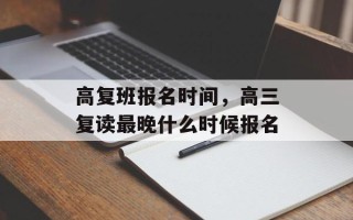 高复班报名时间，高三复读最晚什么时候报名