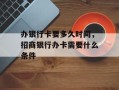 办银行卡要多久时间，招商银行办卡需要什么条件