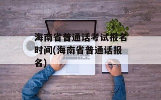 海南省普通话考试报名时间(海南省普通话报名)
