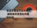 安宫牛黄丸什么时间吃 脑出血吃安宫丸的最佳时间