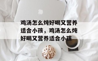 鸡汤怎么炖好喝又营养适合小孩，鸡汤怎么炖好喝又营养适合小孩